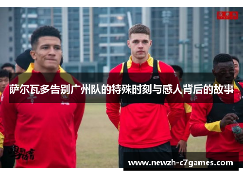 萨尔瓦多告别广州队的特殊时刻与感人背后的故事