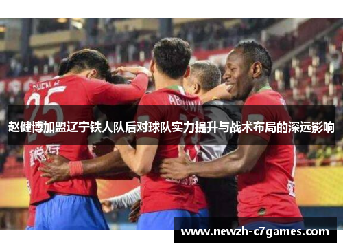 赵健博加盟辽宁铁人队后对球队实力提升与战术布局的深远影响 赵健博加盟辽宁铁人队后对球队实力提升与战术布局的深远影响