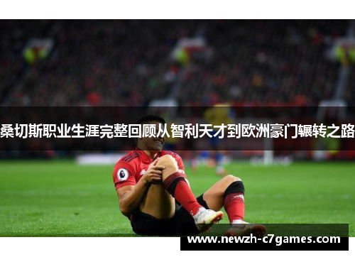 桑切斯职业生涯完整回顾从智利天才到欧洲豪门辗转之路 桑切斯职业生涯完整回顾从智利天才到欧洲豪门辗转之路