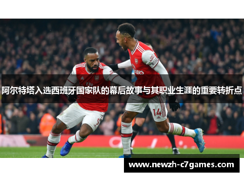 阿尔特塔入选西班牙国家队的幕后故事与其职业生涯的重要转折点 阿尔特塔入选西班牙国家队的幕后故事与其职业生涯的重要转折点