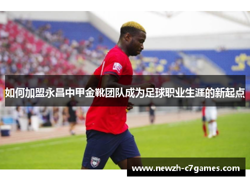 如何加盟永昌中甲金靴团队成为足球职业生涯的新起点 如何加盟永昌中甲金靴团队成为足球职业生涯的新起点