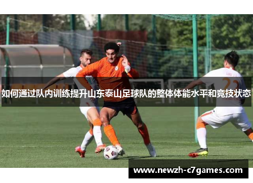 如何通过队内训练提升山东泰山足球队的整体体能水平和竞技状态 如何通过队内训练提升山东泰山足球队的整体体能水平和竞技状态