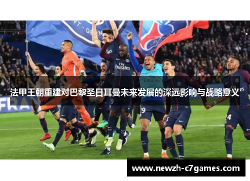 法甲王朝重建对巴黎圣日耳曼未来发展的深远影响与战略意义 法甲王朝重建对巴黎圣日耳曼未来发展的深远影响与战略意义