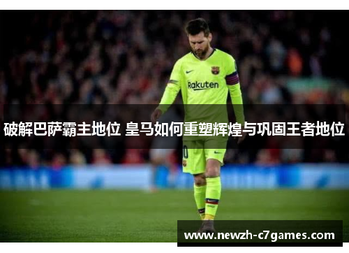 破解巴萨霸主地位 皇马如何重塑辉煌与巩固王者地位 破解巴萨霸主地位 皇马如何重塑辉煌与巩固王者地位