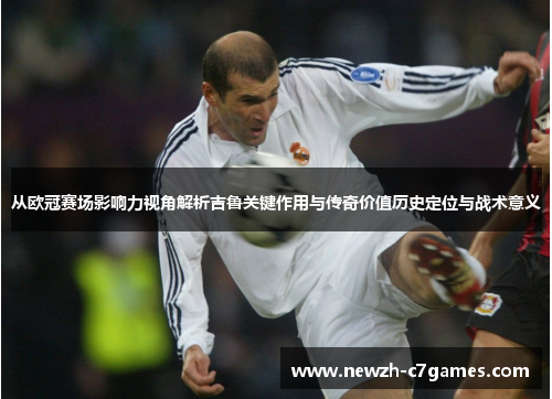 从欧冠赛场影响力视角解析吉鲁关键作用与传奇价值历史定位与战术意义