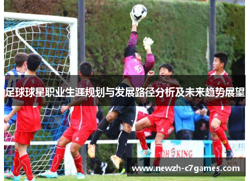 足球球星职业生涯规划与发展路径分析及未来趋势展望 足球球星职业生涯规划与发展路径分析及未来趋势展望