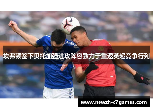 埃弗顿签下贝托加强进攻阵容致力于重返英超竞争行列 埃弗顿签下贝托加强进攻阵容致力于重返英超竞争行列