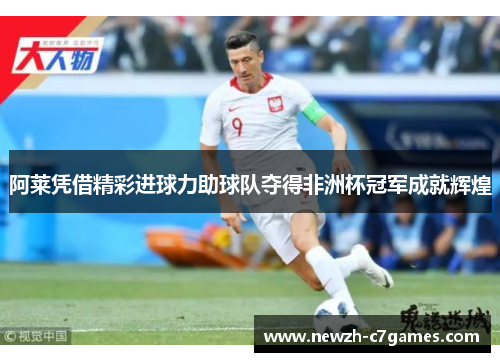 阿莱凭借精彩进球力助球队夺得非洲杯冠军成就辉煌 阿莱凭借精彩进球力助球队夺得非洲杯冠军成就辉煌