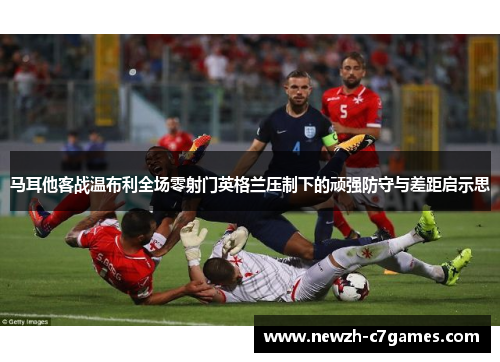 马耳他客战温布利全场零射门英格兰压制下的顽强防守与差距启示思 马耳他客战温布利全场零射门英格兰压制下的顽强防守与差距启示思